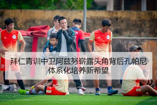 拜仁青训中卫阿兹努崭露头角背后孔帕尼体系化培养新希望
