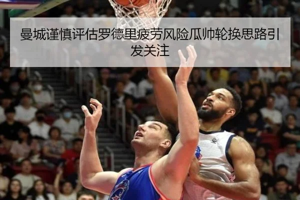 曼城谨慎评估罗德里疲劳风险瓜帅轮换思路引发关注